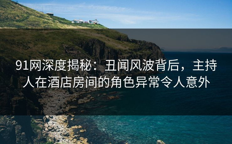 91网深度揭秘：丑闻风波背后，主持人在酒店房间的角色异常令人意外