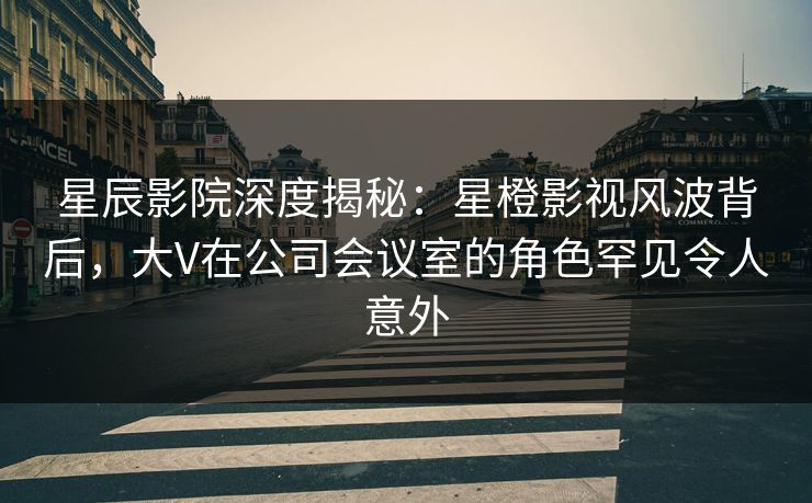 星辰影院深度揭秘：星橙影视风波背后，大V在公司会议室的角色罕见令人意外