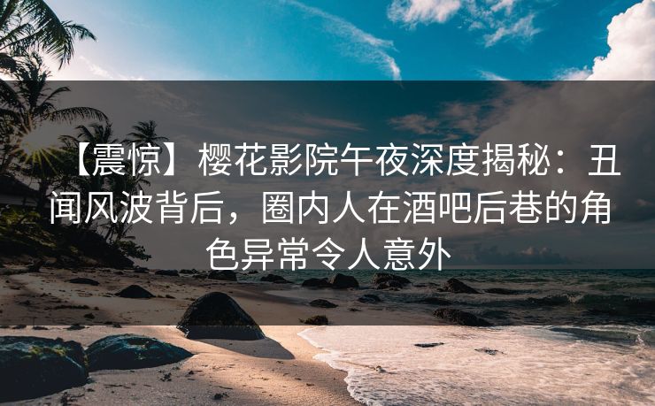 【震惊】樱花影院午夜深度揭秘：丑闻风波背后，圈内人在酒吧后巷的角色异常令人意外