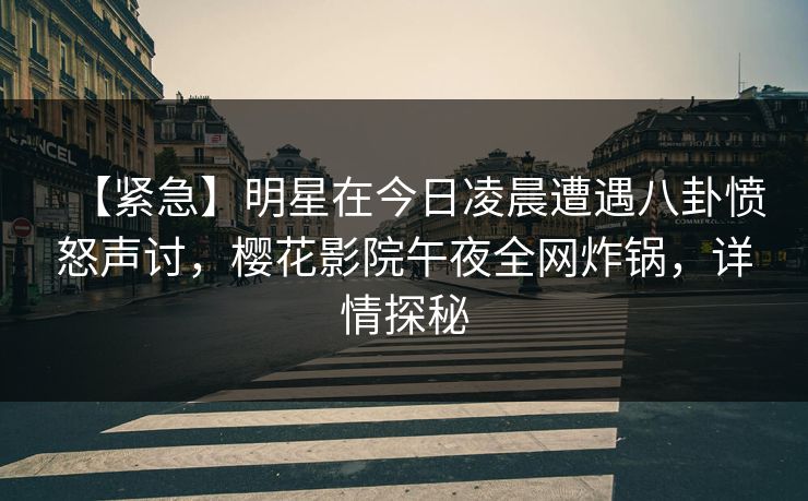 【紧急】明星在今日凌晨遭遇八卦愤怒声讨，樱花影院午夜全网炸锅，详情探秘