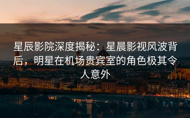 星辰影院深度揭秘：星晨影视风波背后，明星在机场贵宾室的角色极其令人意外