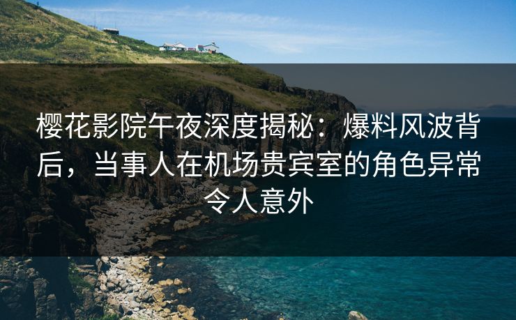 樱花影院午夜深度揭秘：爆料风波背后，当事人在机场贵宾室的角色异常令人意外