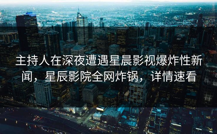 主持人在深夜遭遇星晨影视爆炸性新闻，星辰影院全网炸锅，详情速看