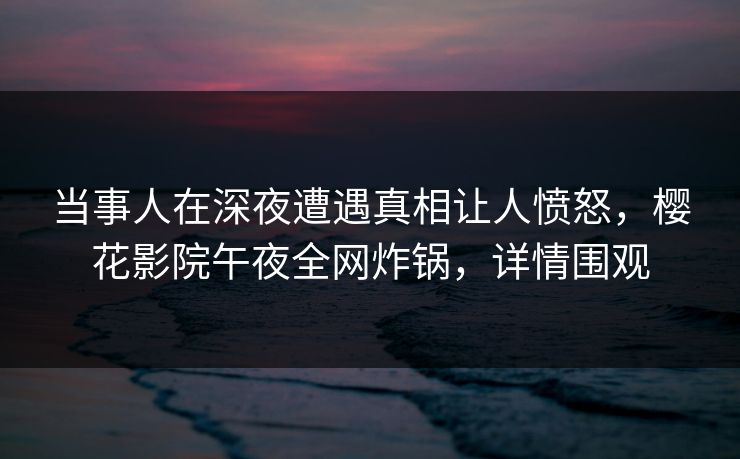 当事人在深夜遭遇真相让人愤怒，樱花影院午夜全网炸锅，详情围观