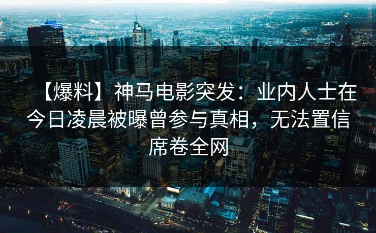 【爆料】神马电影突发：业内人士在今日凌晨被曝曾参与真相，无法置信席卷全网