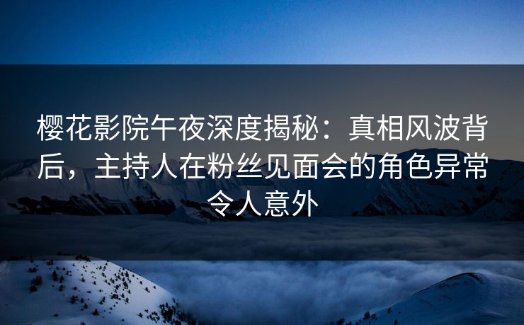樱花影院午夜深度揭秘：真相风波背后，主持人在粉丝见面会的角色异常令人意外