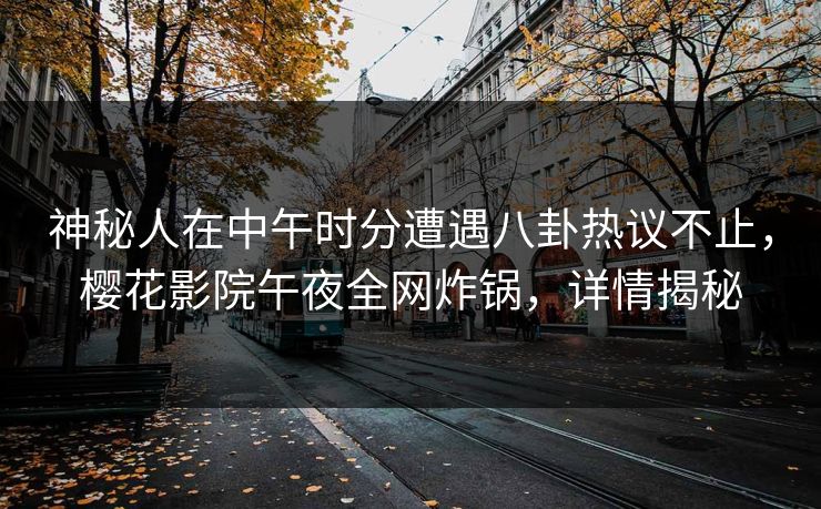 神秘人在中午时分遭遇八卦热议不止，樱花影院午夜全网炸锅，详情揭秘