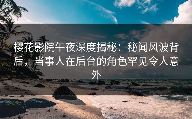 樱花影院午夜深度揭秘：秘闻风波背后，当事人在后台的角色罕见令人意外