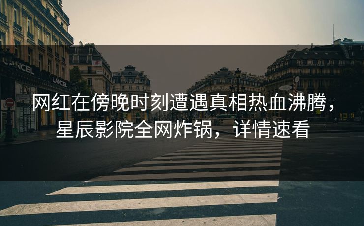 网红在傍晚时刻遭遇真相热血沸腾，星辰影院全网炸锅，详情速看