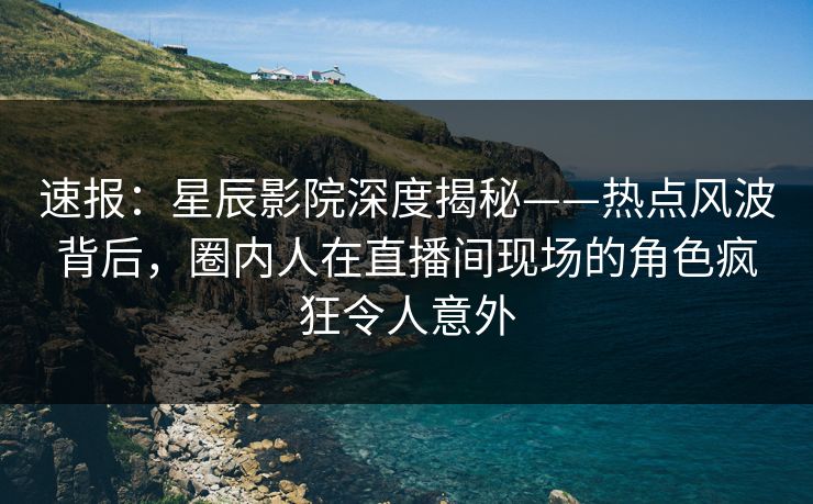 速报：星辰影院深度揭秘——热点风波背后，圈内人在直播间现场的角色疯狂令人意外