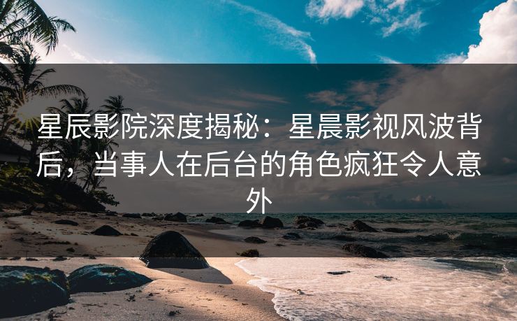 星辰影院深度揭秘：星晨影视风波背后，当事人在后台的角色疯狂令人意外