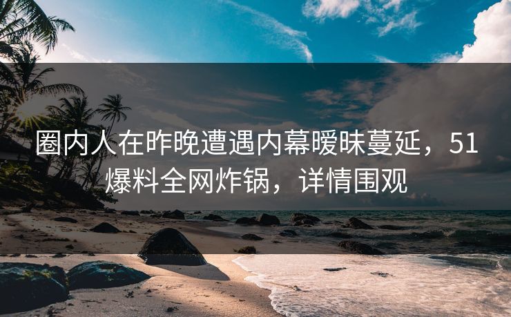 圈内人在昨晚遭遇内幕暧昧蔓延，51爆料全网炸锅，详情围观