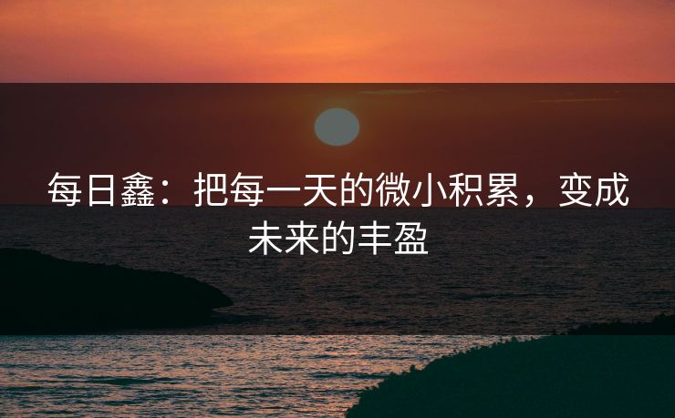 每日鑫:把每一天的微小积累,变成未来的丰盈 每日鑫:把每一天的微小积累,变成未来的丰盈