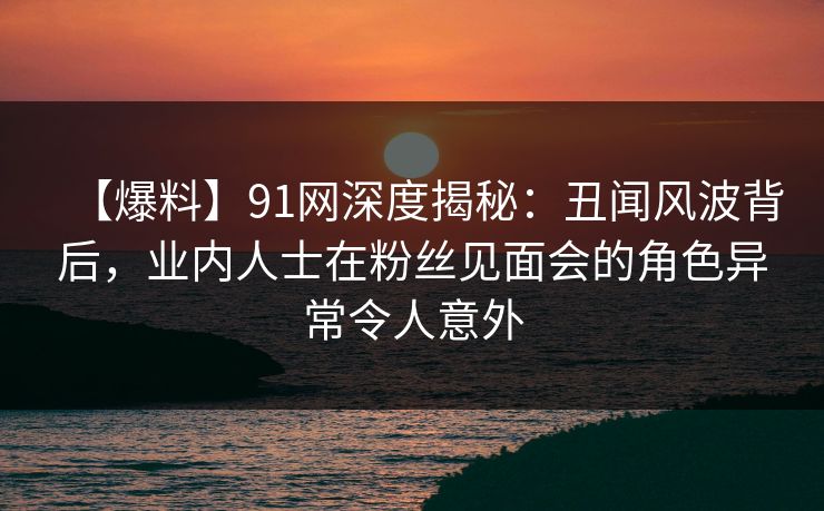 【爆料】91网深度揭秘：丑闻风波背后，业内人士在粉丝见面会的角色异常令人意外