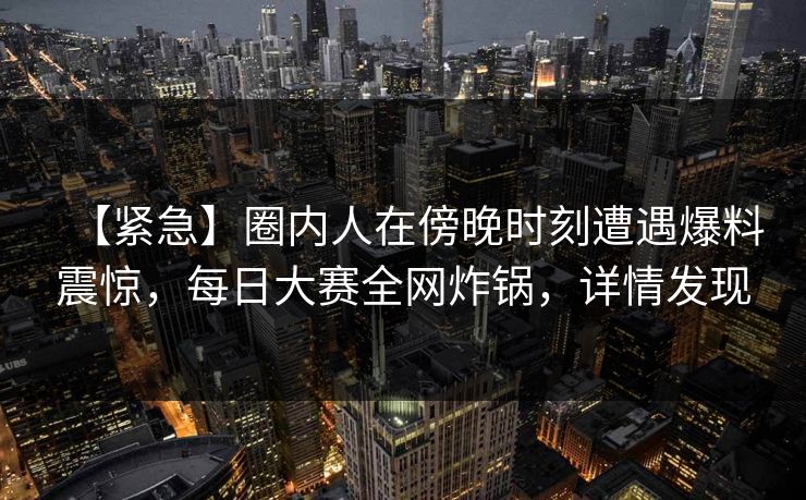 【紧急】圈内人在傍晚时刻遭遇爆料震惊,每日大赛全网炸锅,详情发现