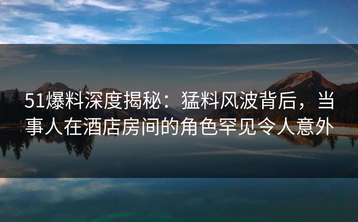 51爆料深度揭秘:猛料风波背后,当事人在酒店房间的角色罕见令人意外 51爆料深度揭秘:猛料风波背后,当事人在酒店房间的角色罕见令人意外