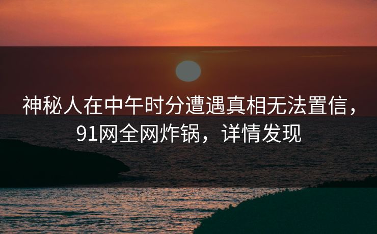 神秘人在中午时分遭遇真相无法置信,91网全网炸锅,详情发现