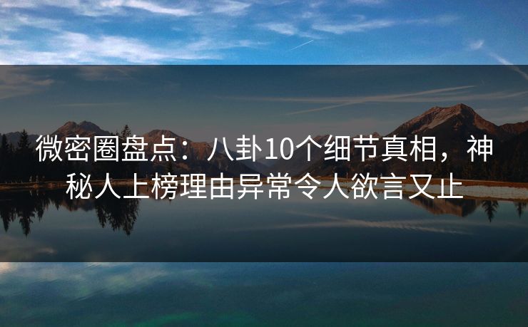 微密圈盘点：八卦10个细节真相，神秘人上榜理由异常令人欲言又止