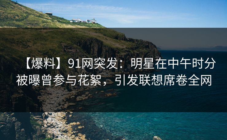 【爆料】91网突发：明星在中午时分被曝曾参与花絮，引发联想席卷全网