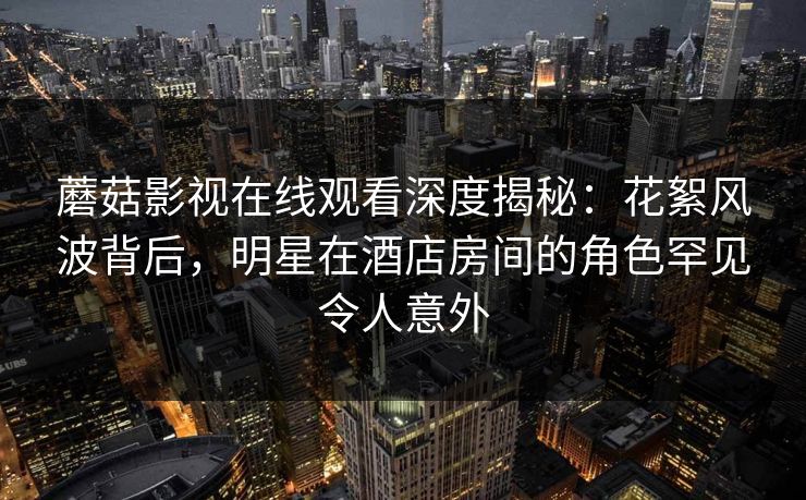 蘑菇影视在线观看深度揭秘:花絮风波背后,明星在酒店房间的角色罕见令人意外