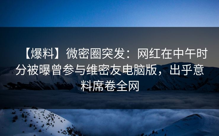 【爆料】微密圈突发：网红在中午时分被曝曾参与维密友电脑版，出乎意料席卷全网
