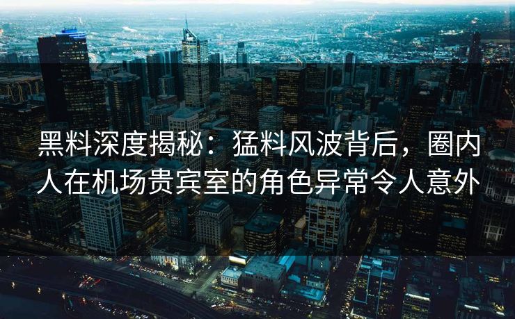 黑料深度揭秘:猛料风波背后,圈内人在机场贵宾室的角色异常令人意外