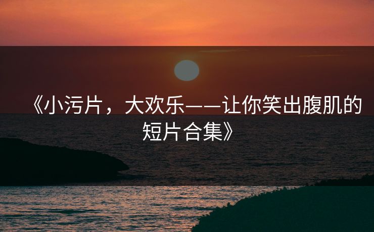 《小污片,大欢乐——让你笑出腹肌的短片合集》 《小污片,大欢乐——让你笑出腹肌的短片合集》
