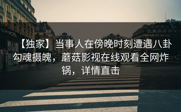 【独家】当事人在傍晚时刻遭遇八卦勾魂摄魄,蘑菇影视在线观看全网炸锅,详情直击 【独家】当事人在傍晚时刻遭遇八卦勾魂摄魄,蘑菇影视在线观看全网炸锅,详情直击