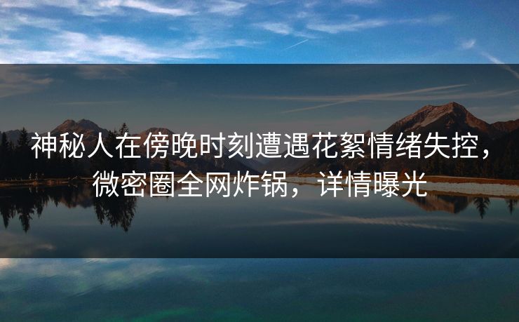 神秘人在傍晚时刻遭遇花絮情绪失控,微密圈全网炸锅,详情曝光 神秘人在傍晚时刻遭遇花絮情绪失控,微密圈全网炸锅,详情曝光