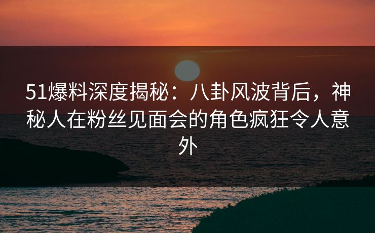 51爆料深度揭秘:八卦风波背后,神秘人在粉丝见面会的角色疯狂令人意外