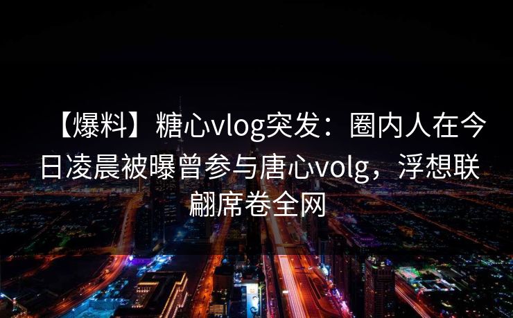 【爆料】糖心vlog突发:圈内人在今日凌晨被曝曾参与唐心volg,浮想联翩席卷全网