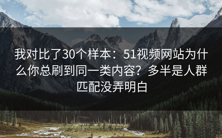 我对比了30个样本：51视频网站为什么你总刷到同一类内容？多半是人群匹配没弄明白