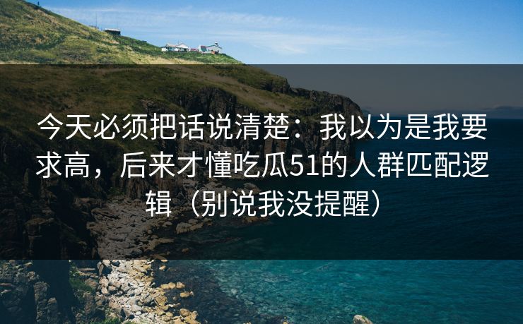 今天必须把话说清楚：我以为是我要求高，后来才懂吃瓜51的人群匹配逻辑（别说我没提醒）
