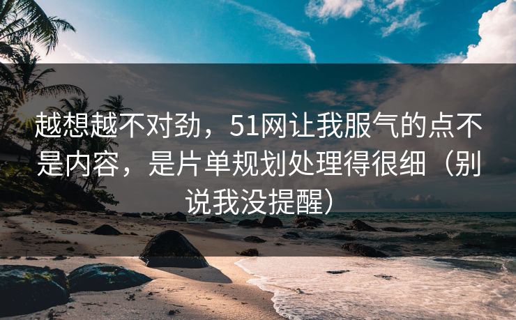 越想越不对劲,51网让我服气的点不是内容,是片单规划处理得很细(别说我没提醒) 越想越不对劲,51网让我服气的点不是内容,是片单规划处理得很细(别说我没提醒)