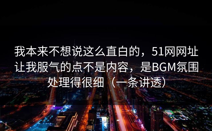 我本来不想说这么直白的，51网网址让我服气的点不是内容，是BGM氛围处理得很细（一条讲透）