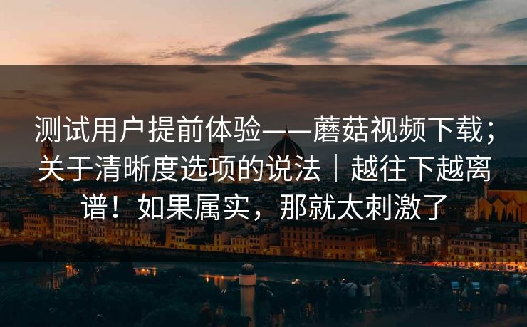 测试用户提前体验——蘑菇视频下载;关于清晰度选项的说法|越往下越离谱!如果属实,那就太刺激了 测试用户提前体验——蘑菇视频下载;关于清晰度选项的说法|越往下越离谱!如果属实,那就太刺激了