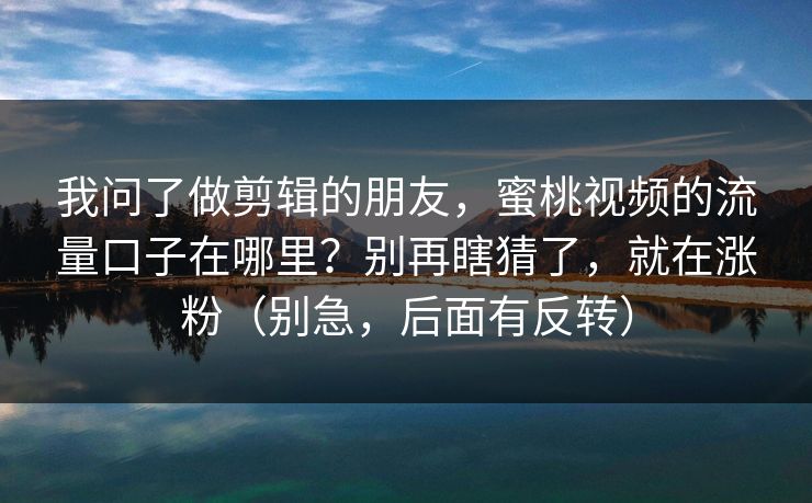我问了做剪辑的朋友，蜜桃视频的流量口子在哪里？别再瞎猜了，就在涨粉（别急，后面有反转）
