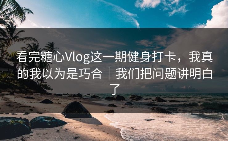看完糖心Vlog这一期健身打卡，我真的我以为是巧合｜我们把问题讲明白了
