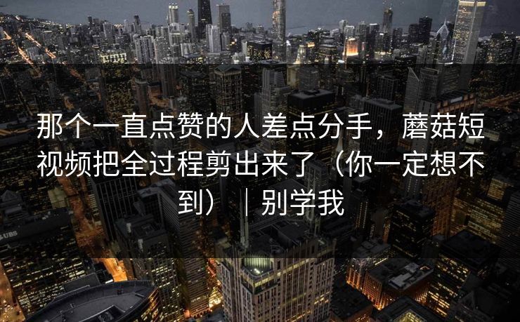 那个一直点赞的人差点分手，蘑菇短视频把全过程剪出来了（你一定想不到）｜别学我