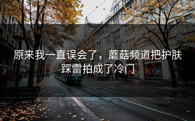 原来我一直误会了，蘑菇频道把护肤踩雷拍成了冷门