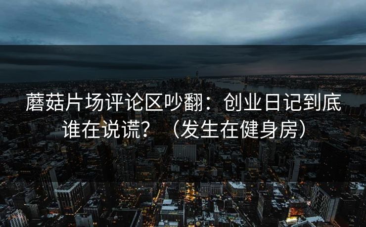 蘑菇片场评论区吵翻：创业日记到底谁在说谎？（发生在健身房）