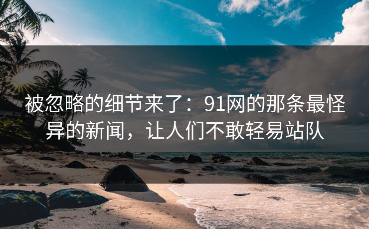 被忽略的细节来了：91网的那条最怪异的新闻，让人们不敢轻易站队