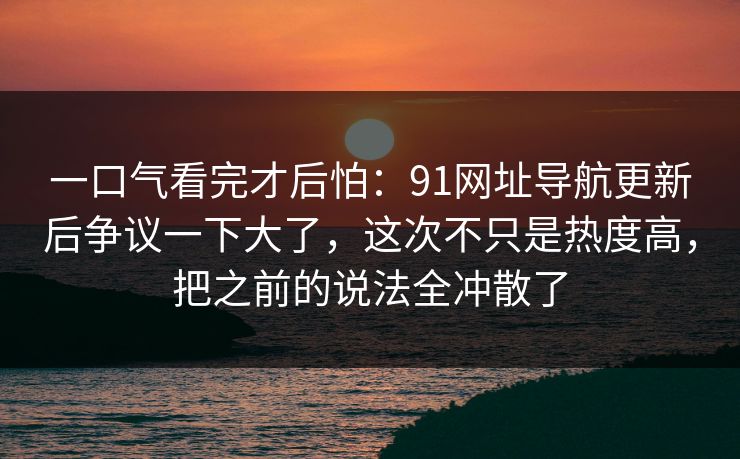 一口气看完才后怕：91网址导航更新后争议一下大了，这次不只是热度高，把之前的说法全冲散了